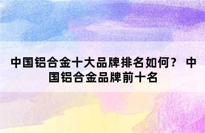 中国铝合金十大品牌排名如何？ 中国铝合金品牌前十名